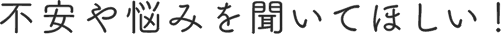 不安や悩みを聞いてほしい！