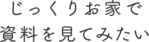 じっくりお家で資料を見てみたい