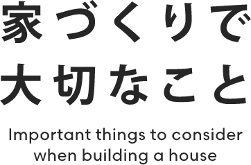 家づくりで大切なこと Important things to consider when building a house